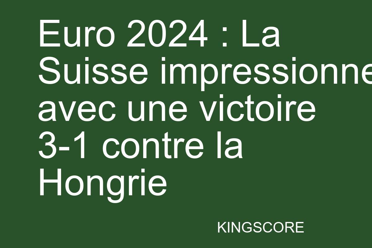 Euro 2024 : La Suisse impressionne avec une victoire 3-1 contre la Hongrie - Kingscore
